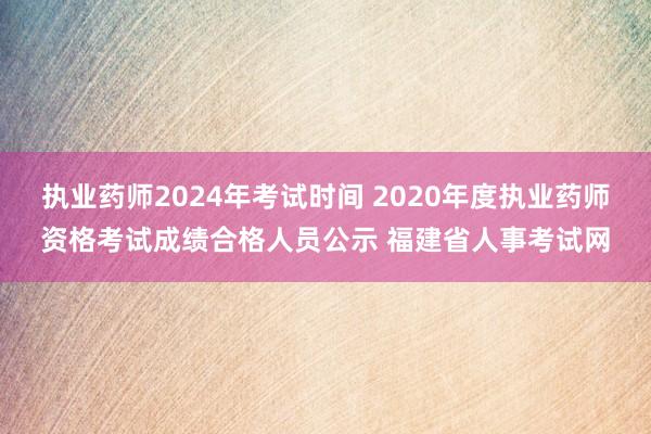 执业药师2024年考试时间 2020年度执业药师资格考试成绩合格人员公示 福建省人事考试网
