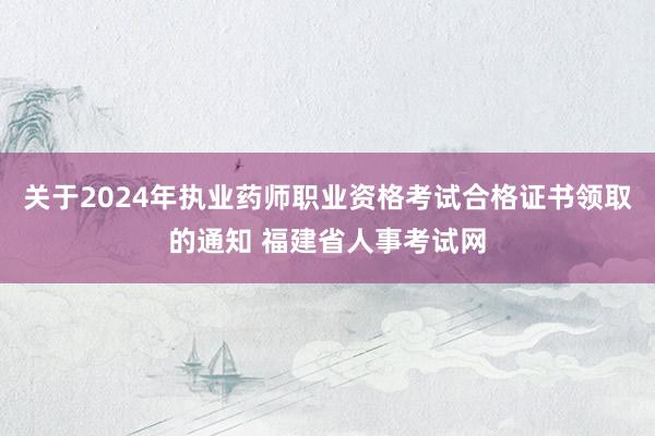 关于2024年执业药师职业资格考试合格证书领取的通知 福建省人事考试网
