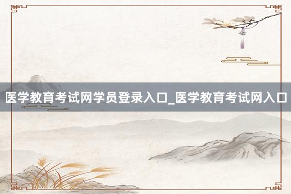 医学教育考试网学员登录入口_医学教育考试网入口