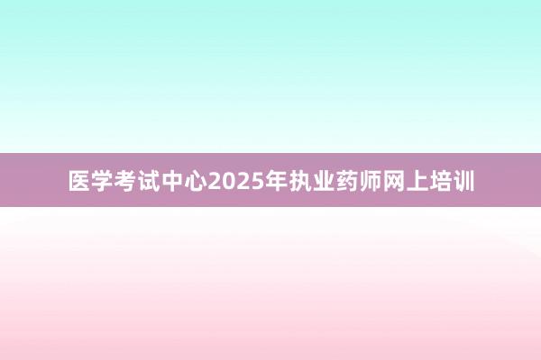 医学考试中心2025年执业药师网上培训