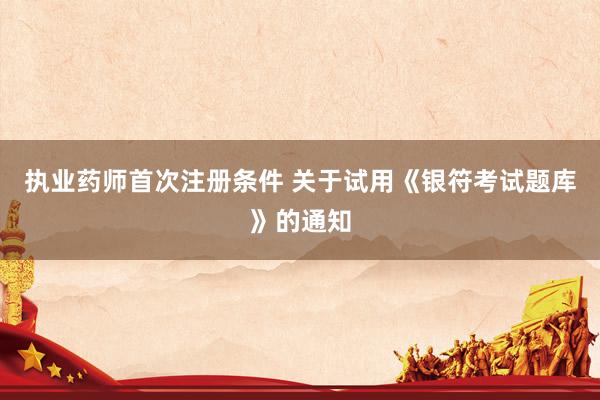 执业药师首次注册条件 关于试用《银符考试题库》的通知