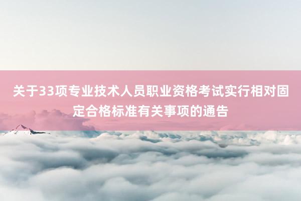 关于33项专业技术人员职业资格考试实行相对固定合格标准有关事项的通告