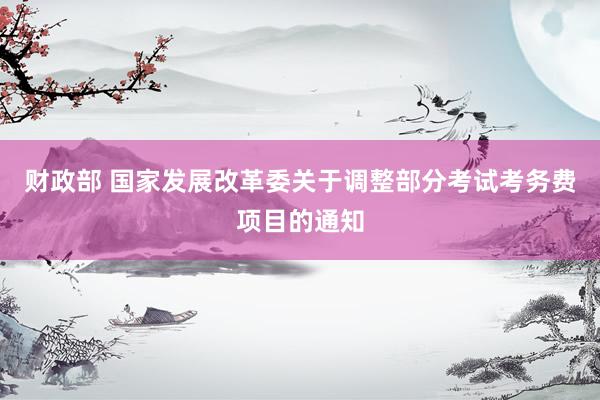 财政部 国家发展改革委关于调整部分考试考务费项目的通知
