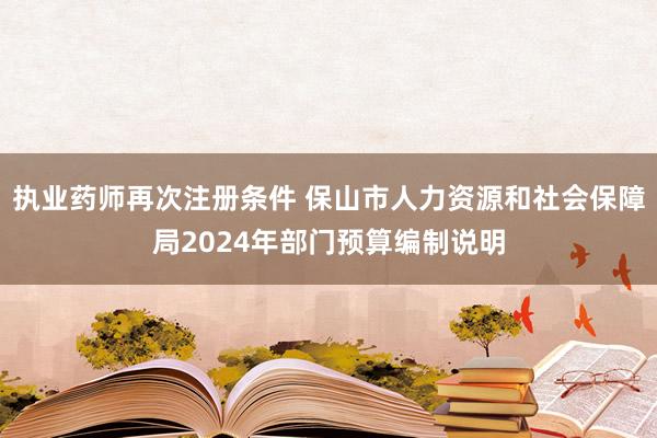 执业药师再次注册条件 保山市人力资源和社会保障局2024年部门预算编制说明