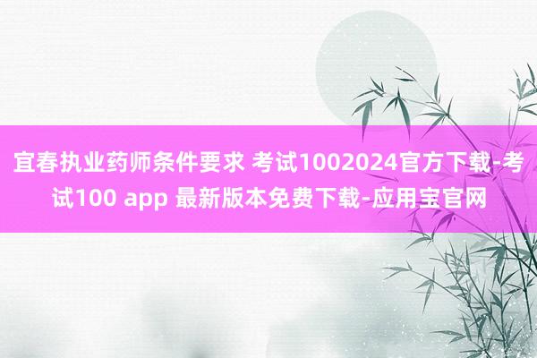 宜春执业药师条件要求 考试1002024官方下载-考试100 app 最新版本免费下载-应用宝官网