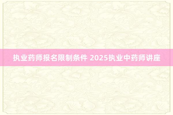 执业药师报名限制条件 2025执业中药师讲座
