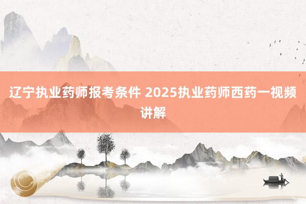 辽宁执业药师报考条件 2025执业药师西药一视频讲解