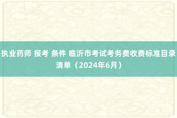 执业药师 报考 条件 临沂市考试考务费收费标准目录清单（2024年6月）