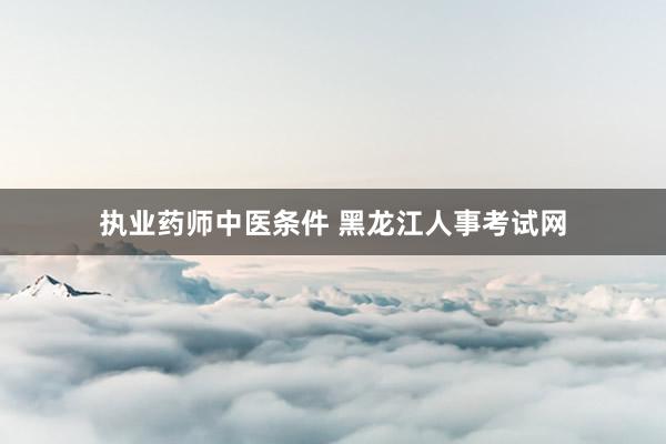 执业药师中医条件 黑龙江人事考试网