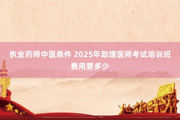 执业药师中医条件 2025年助理医师考试培训班费用要多少