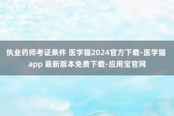 执业药师考证条件 医学猫2024官方下载-医学猫 app 最新版本免费下载-应用宝官网