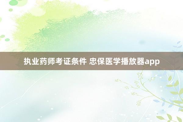 执业药师考证条件 忠保医学播放器app