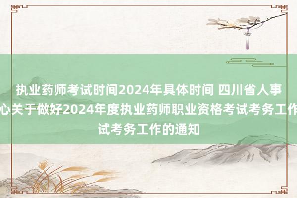 执业药师考试时间2024年具体时间 四川省人事考试中心关于做好2024年度执业药师职业资格考试考务工作的通知