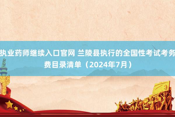 执业药师继续入口官网 兰陵县执行的全国性考试考务费目录清单（2024年7月）