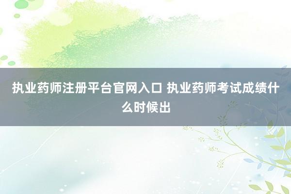 执业药师注册平台官网入口 执业药师考试成绩什么时候出