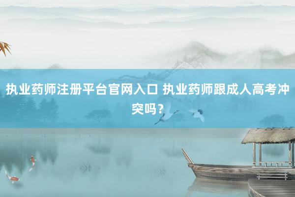 执业药师注册平台官网入口 执业药师跟成人高考冲突吗？