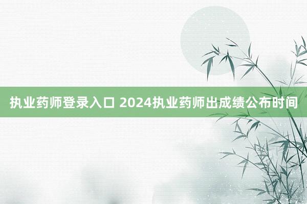 执业药师登录入口 2024执业药师出成绩公布时间