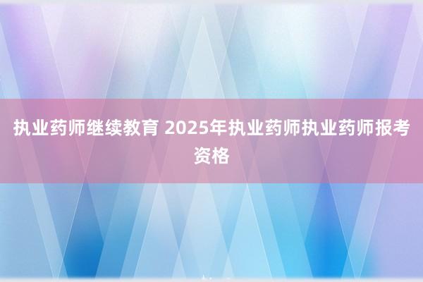 执业药师继续教育 2025年执业药师执业药师报考资格