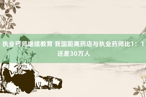 执业药师继续教育 我国距离药店与执业药师比1：1 还差30万人