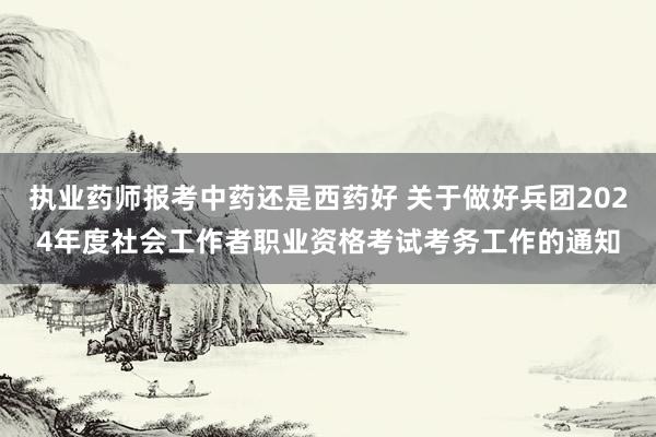 执业药师报考中药还是西药好 关于做好兵团2024年度社会工作者职业资格考试考务工作的通知