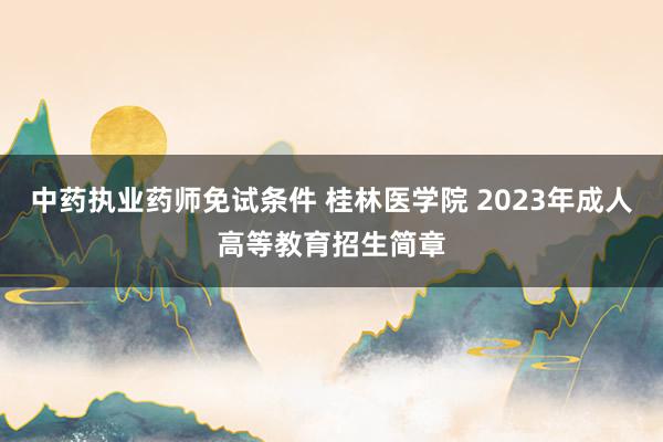 中药执业药师免试条件 桂林医学院 2023年成人高等教育招生简章