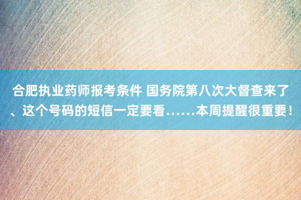 合肥执业药师报考条件 国务院第八次大督查来了、这个号码的短信一定要看……本周提醒很重要！
