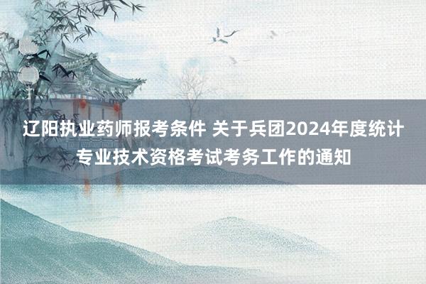 辽阳执业药师报考条件 关于兵团2024年度统计专业技术资格考试考务工作的通知