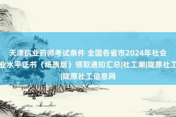 天津执业药师考试条件 全国各省市2024年社会工作职业水平证书（纸质版）领取通知汇总|社工潮|陇原社工信息网