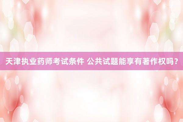 天津执业药师考试条件 公共试题能享有著作权吗？