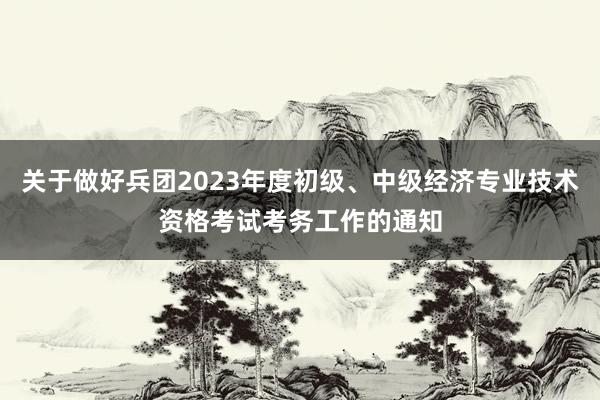 关于做好兵团2023年度初级、中级经济专业技术资格考试考务工作的通知