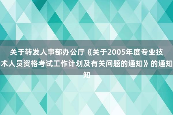 关于转发人事部办公厅《关于2005年度专业技术人员资格考试工作计划及有关问题的通知》的通知