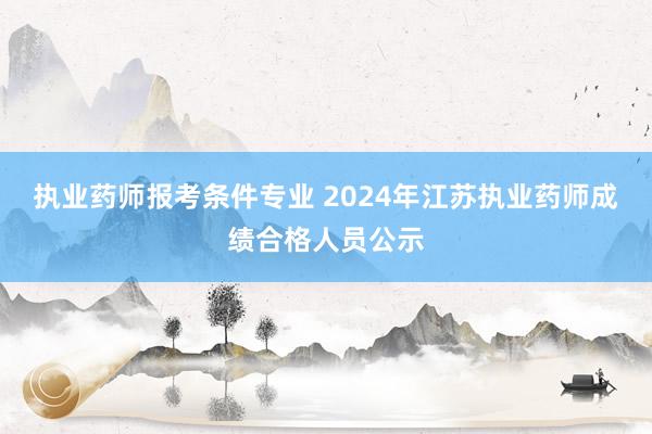 执业药师报考条件专业 2024年江苏执业药师成绩合格人员公示