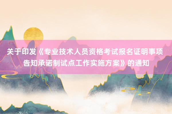 关于印发《专业技术人员资格考试报名证明事项 告知承诺制试点工作实施方案》的通知