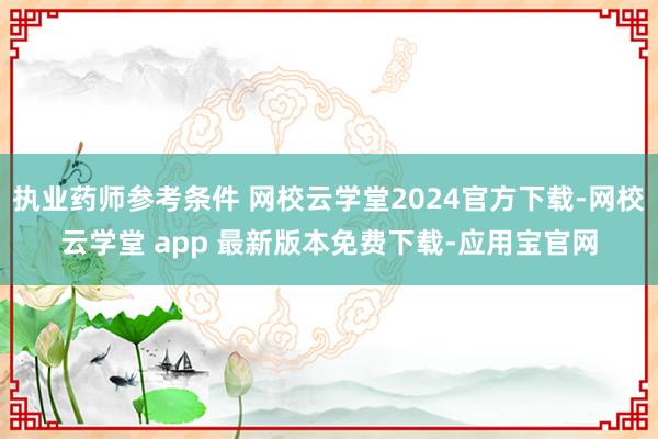 执业药师参考条件 网校云学堂2024官方下载-网校云学堂 app 最新版本免费下载-应用宝官网