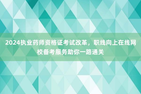 2024执业药师资格证考试改革，职线向上在线网校备考服务助你一路通关