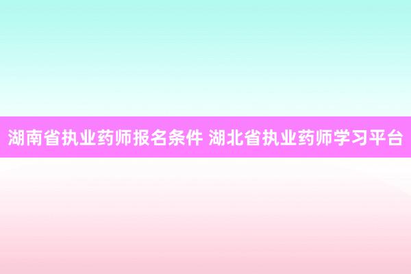 湖南省执业药师报名条件 湖北省执业药师学习平台