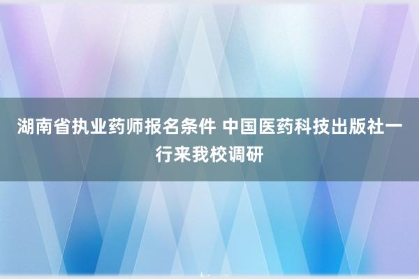 湖南省执业药师报名条件 中国医药科技出版社一行来我校调研