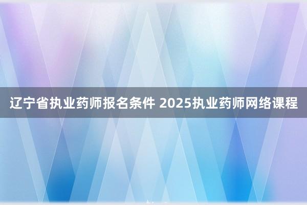 辽宁省执业药师报名条件 2025执业药师网络课程