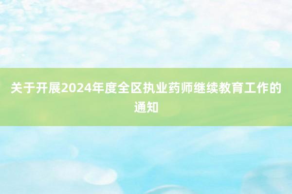 关于开展2024年度全区执业药师继续教育工作的通知