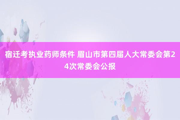 宿迁考执业药师条件 眉山市第四届人大常委会第24次常委会公报