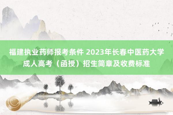 福建执业药师报考条件 2023年长春中医药大学成人高考（函授）招生简章及收费标准