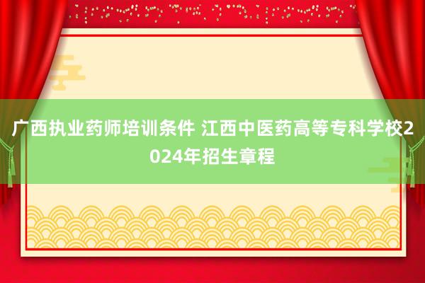 广西执业药师培训条件 江西中医药高等专科学校2024年招生章程