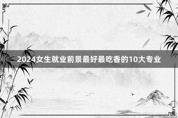 2024女生就业前景最好最吃香的10大专业
