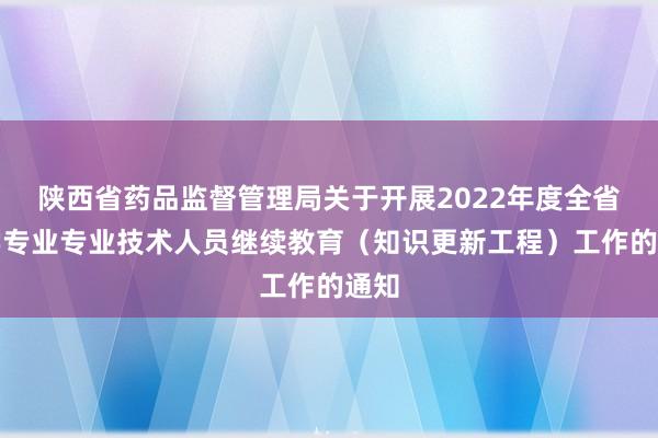 陕西省药品监督管理局关于开展2022年度全省药学专业专业技术人员继续教育（知识更新工程）工作的通知