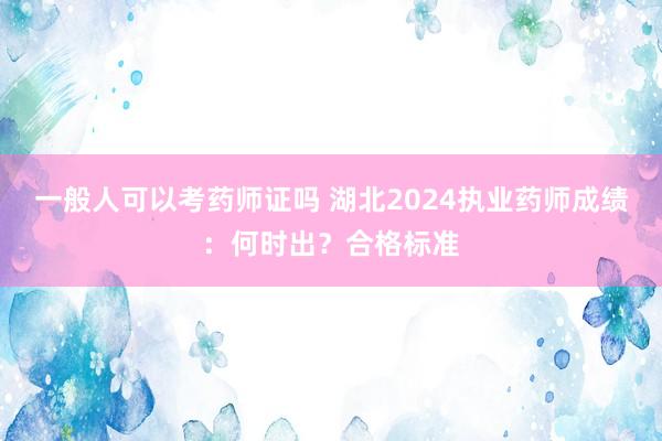 一般人可以考药师证吗 湖北2024执业药师成绩：何时出？合格标准
