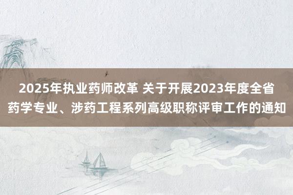 2025年执业药师改革 关于开展2023年度全省药学专业、涉药工程系列高级职称评审工作的通知