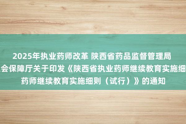 2025年执业药师改革 陕西省药品监督管理局 陕西省人力资源和社会保障厅关于印发《陕西省执业药师继续教育实施细则（试行）》的通知