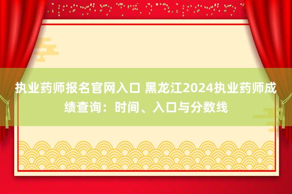 执业药师报名官网入口 黑龙江2024执业药师成绩查询：时间、入口与分数线
