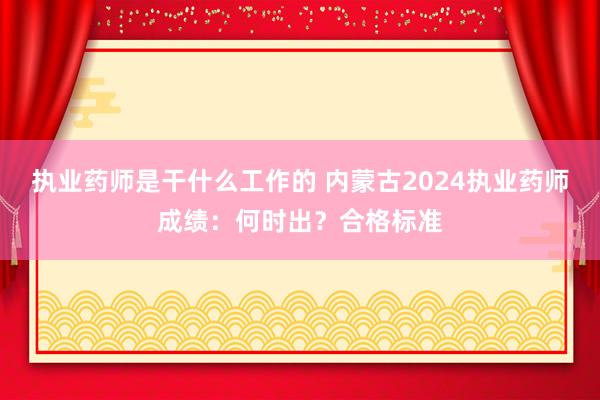 执业药师是干什么工作的 内蒙古2024执业药师成绩：何时出？合格标准