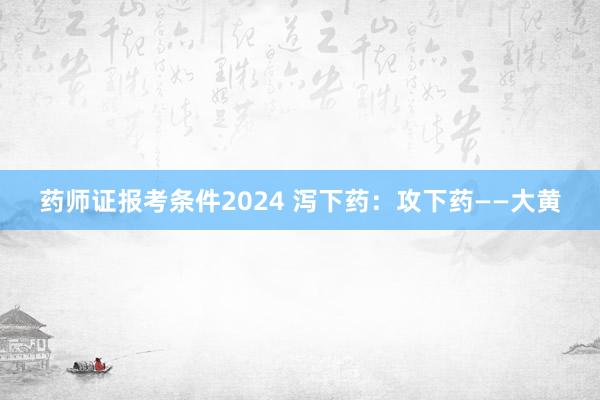 药师证报考条件2024 泻下药：攻下药——大黄